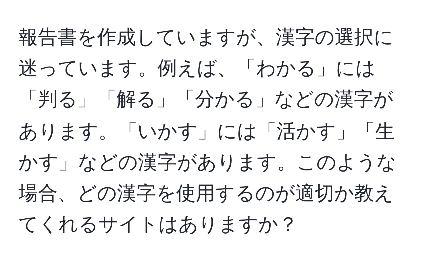 報告書を作成していますが、漢字の選択に迷っています。例えば、「わかる」には「判る」「解る」「分かる」などの漢字があります。「いかす」には「活かす」「生かす」などの漢字があります。このような場合、どの漢字を使用するのが適切か教えてくれるサイトはありますか？