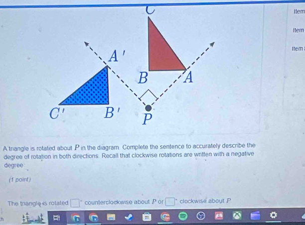 Item
Item
Item
A triangle is rotated about P in the diagram Complete the sentence to accurately describe the
degree of rotation in both directions. Recall that clockwise rotations are written with a negative
degree
(1 point)
The trangle is rotated □° counterclockwise about P or □ clockwise about P
h