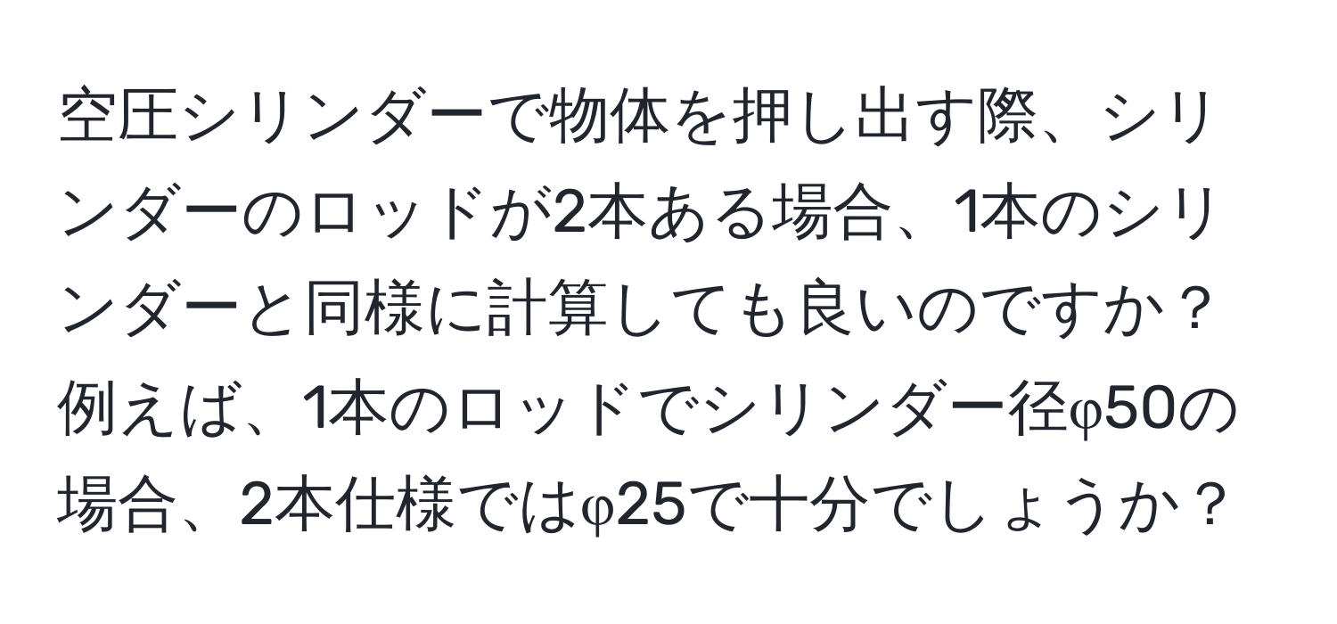 空圧シリンダーで物体を押し出す際、シリンダーのロッドが2本ある場合、1本のシリンダーと同様に計算しても良いのですか？例えば、1本のロッドでシリンダー径φ50の場合、2本仕様ではφ25で十分でしょうか？