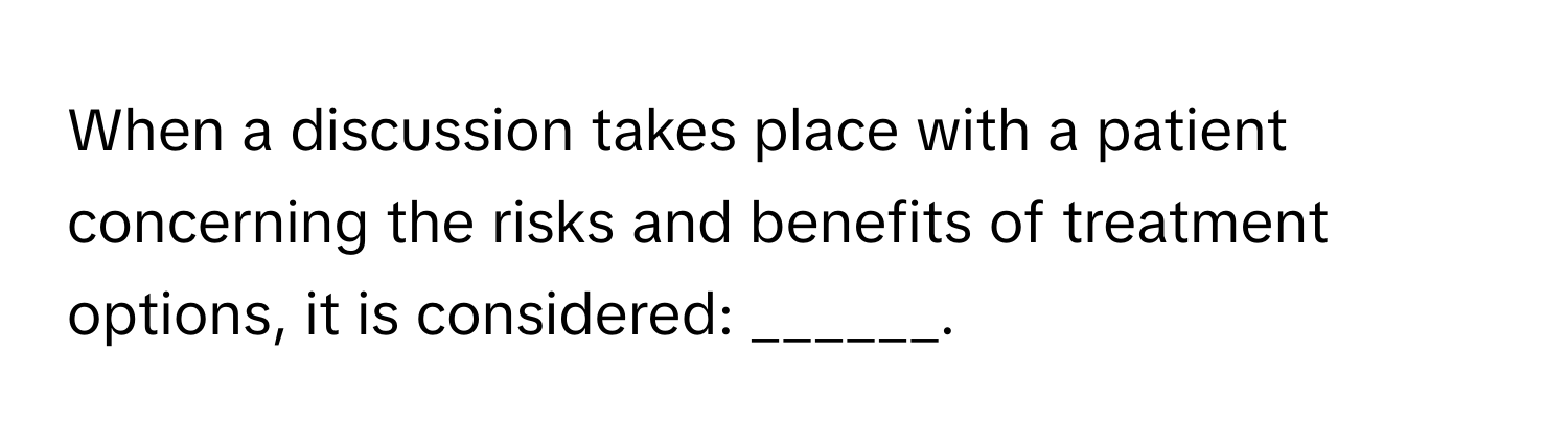 When a discussion takes place with a patient concerning the risks and benefits of treatment options, it is considered: ______.