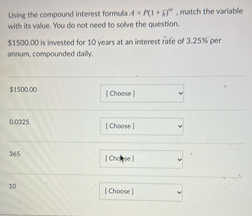 Using the compound interest formula A=P(1+h)''' , match the variable 
with its value. You do not need to solve the question.
$1500.00 is invested for 10 years at an interest rate of 3.25% per 
annum, compounded daily.
$1500.00
[ Choose ]
0.0325
[ Choose ]
365
[ Chokse ] 
、
10
[ Choose ]