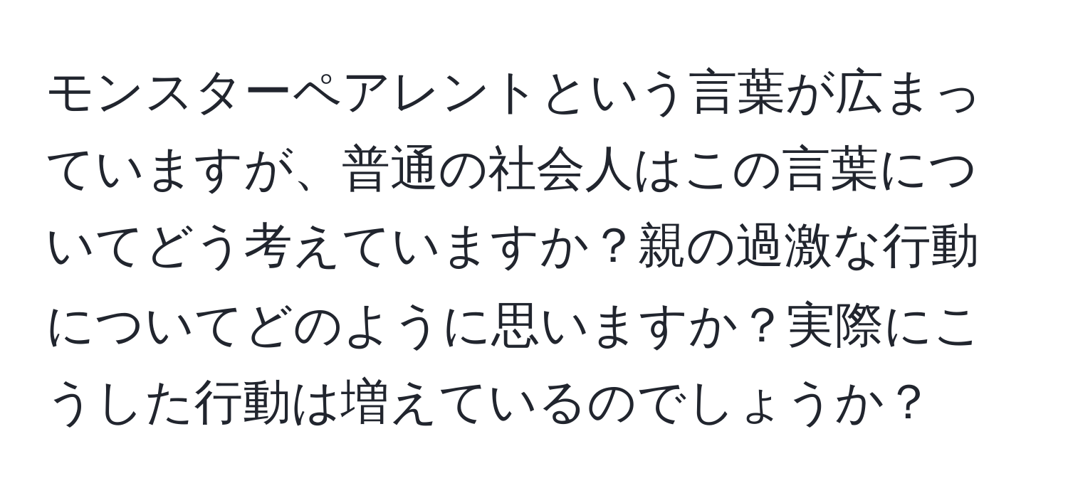 モンスターペアレントという言葉が広まっていますが、普通の社会人はこの言葉についてどう考えていますか？親の過激な行動についてどのように思いますか？実際にこうした行動は増えているのでしょうか？