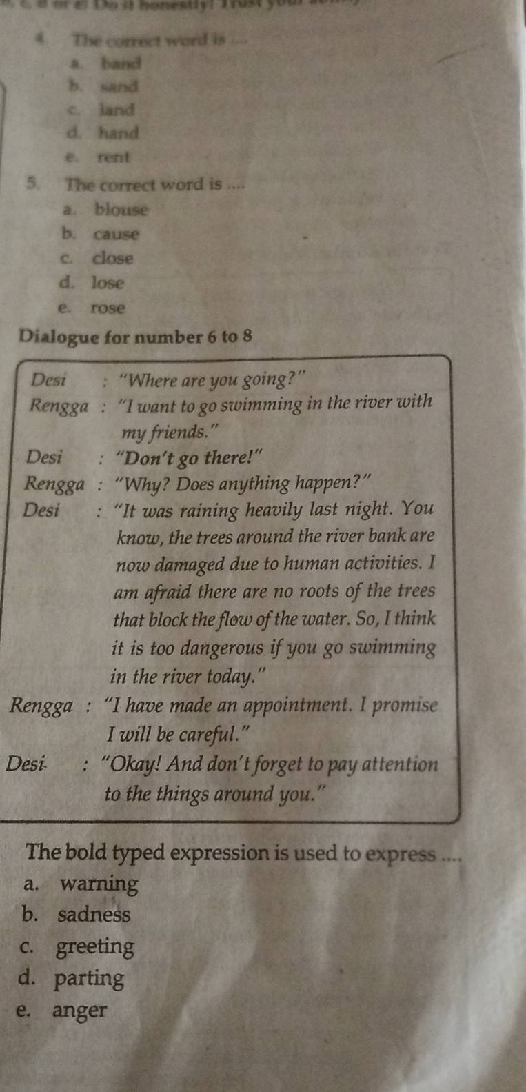 a or el Doit honestiv! Trust your
4 The correct word is ....
a. band
b. sand
c. land
d. hand
e. rent
5. The correct word is ....
a. blouse
b. cause
c. close
d. lose
e. rose
Dialogue for number 6 to 8
Desi : “Where are you going?”
Rengga : “I want to go swimming in the river with
my friends.”
Desi : “Don’t go there!”
Rengga : “Why? Does anything happen?”
Desi : “It was raining heavily last night. You
know, the trees around the river bank are
now damaged due to human activities. I
am afraid there are no roots of the trees
that block the flow of the water. So, I think
it is too dangerous if you go swimming
in the river today.”
Rengga : “I have made an appointment. I promise
I will be careful.”
Desi- “Okay! And don’t forget to pay attention
to the things around you.”
The bold typed expression is used to express ....
a. warning
b. sadness
c. greeting
d. parting
e. anger