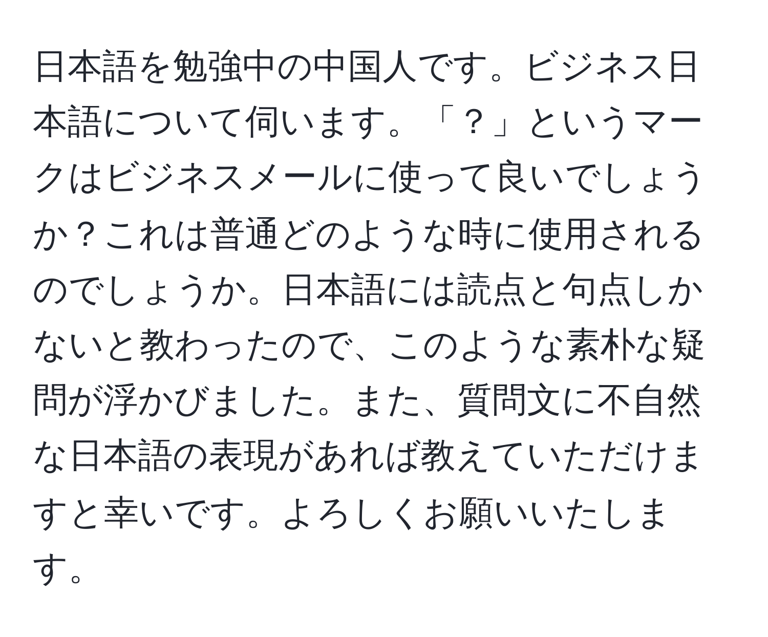 日本語を勉強中の中国人です。ビジネス日本語について伺います。「？」というマークはビジネスメールに使って良いでしょうか？これは普通どのような時に使用されるのでしょうか。日本語には読点と句点しかないと教わったので、このような素朴な疑問が浮かびました。また、質問文に不自然な日本語の表現があれば教えていただけますと幸いです。よろしくお願いいたします。