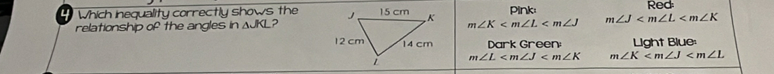 Which inequality correctly shows the m∠ K pink:
Red:
relationship of the angles in △ JKL?
m∠ J
Dark Green: Light Blue:
m∠ L m∠ K