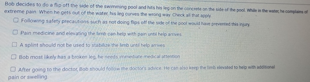 Bob decides to do a flip off the side of the swimming pool and hits his leg on the concrete on the side of the pool. While in the water, he complains of
extreme pain. When he gets out of the water, his leg curves the wrong way. Check all that apply.
Following safety precautions such as not doing flips off the side of the pool would have prevented this injury.
Pain medicine and elevating the limb can help with pain until help arrives
A splint should not be used to stabilize the limb until help arrives
Bob most likely has a broken leg, he needs immediate medical attention
After going to the doctor, Bob should follow the doctor's advice. He can also keep the limb elevated to help with additional
pain or swelling.