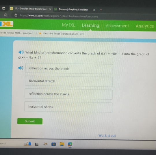 IXL - Describe linear transformati Desmos | Graphing Calculator
https://www.ixl.com/math/algebra-1/describe-linear-transformations
My IXL Learning Assessment Analytics
Iorida Reveal Math - Algebra 1 Describe linear transformations HPC
What kind of transformation converts the graph of f(x)=-8x+3 into the graph of
g(x)=8x+3 ?
reflection across the y-axis
horizontal stretch
reflection across the x-axis
horizontal shrink
Submit
Work it out
earch