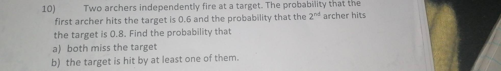 Two archers independently fire at a target. The probability that the 
first archer hits the target is 0.6 and the probability that the 2^(nd) archer hits 
the target is 0.8. Find the probability that 
a) both miss the target 
b) the target is hit by at least one of them.