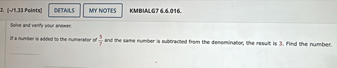 DETAILS MY NOTES KMBIALG7 6.6.016. 
Solve and verify your answer. 
If a number is added to the numerator of  5/7  and the same number is subtracted from the denominator, the result is 3. Find the number. 
_