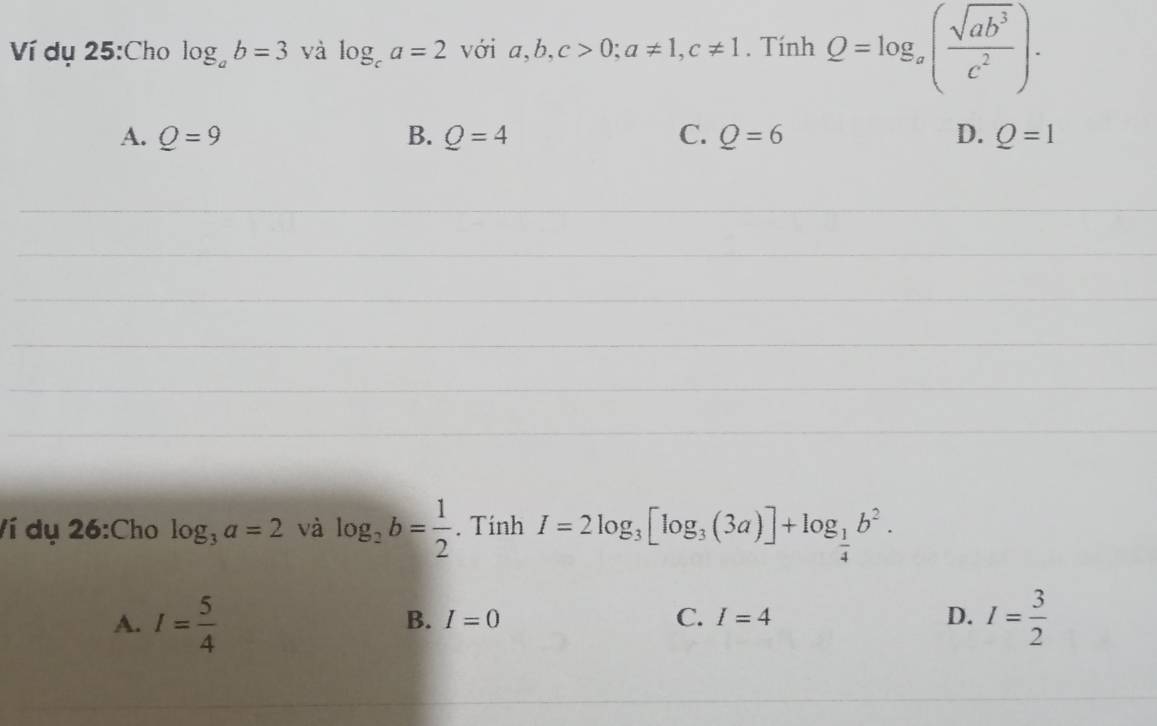 Ví dụ 25:Cho log _ab=3 và log _ca=2 với a, b, c>0; a!= 1, c!= 1. Tính Q=log _x( sqrt(ab^3)/c^2 ).
A. Q=9 B. Q=4 C. Q=6 D. Q=1
_
_
_
_
_
_
Ví dụ 26:Cho log _3a=2 và log _2b= 1/2 . Tính I=2log _3[log _3(3a)]+log _ 1/4 b^2.
A. I= 5/4  I= 3/2 
B. I=0 C. I=4 D.
_