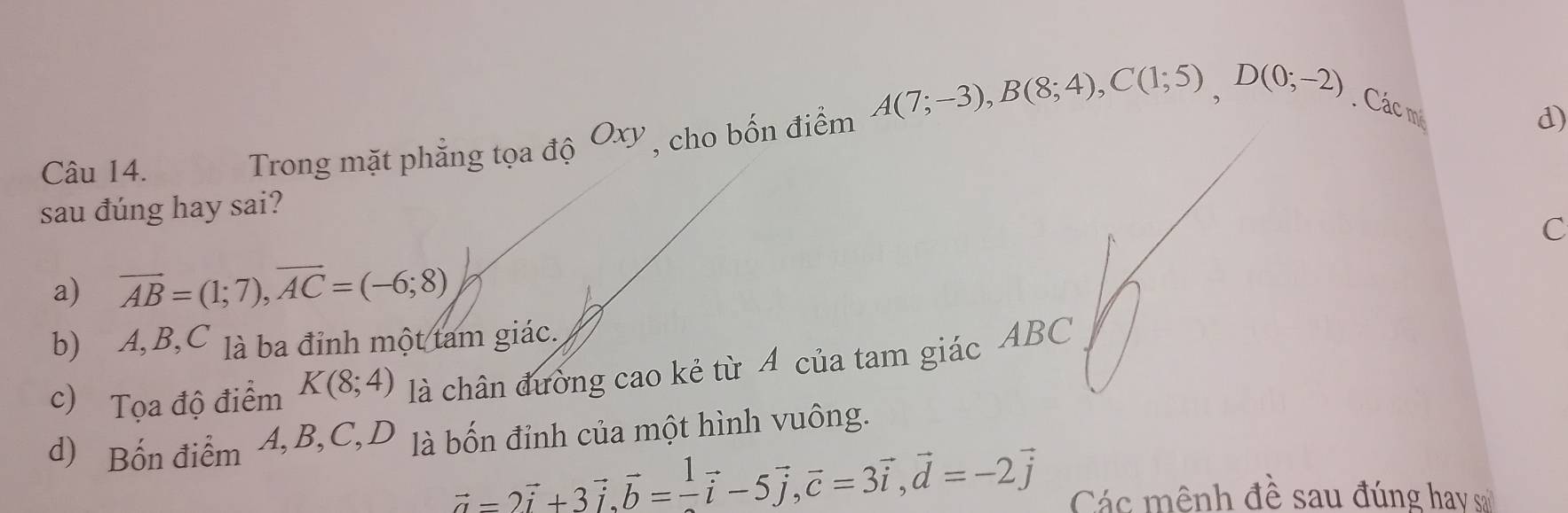 Trong mặt phẳng tọa độ Oxy , cho bốn điểm A(7;-3), B(8;4), C(1;5), D(0;-2) Các m
d)
sau đúng hay sai?
C
a) vector AB=(1;7), vector AC=(-6;8)
b) A, B, C là ba đỉnh một tam giác,
c) Tọa độ điểm K(8;4) là chân đường cao kẻ từ A của tam giác ABC
d) Bốn điểm 4, B, C, D là bốn đỉnh của một hình vuông.
vector a=2vector i+3vector i, vector b= 1/- vector i-5vector j, vector c=3vector i, vector d=-2vector j Các mênh đề sau đúng hay sa