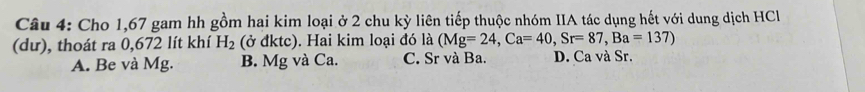 Cho 1,67 gam hh gồm hai kim loại ở 2 chu kỳ liên tiếp thuộc nhóm IIA tác dụng hết với dung dịch HCI
(dư), thoát ra 0,672 lít khí H_2 (ở đktc). Hai kim loại đó là (Mg=24, Ca=40, Sr=87, Ba=137)
A. Be và Mg. B. Mg và Ca. C. Sr và Ba. D. Ca và Sr.