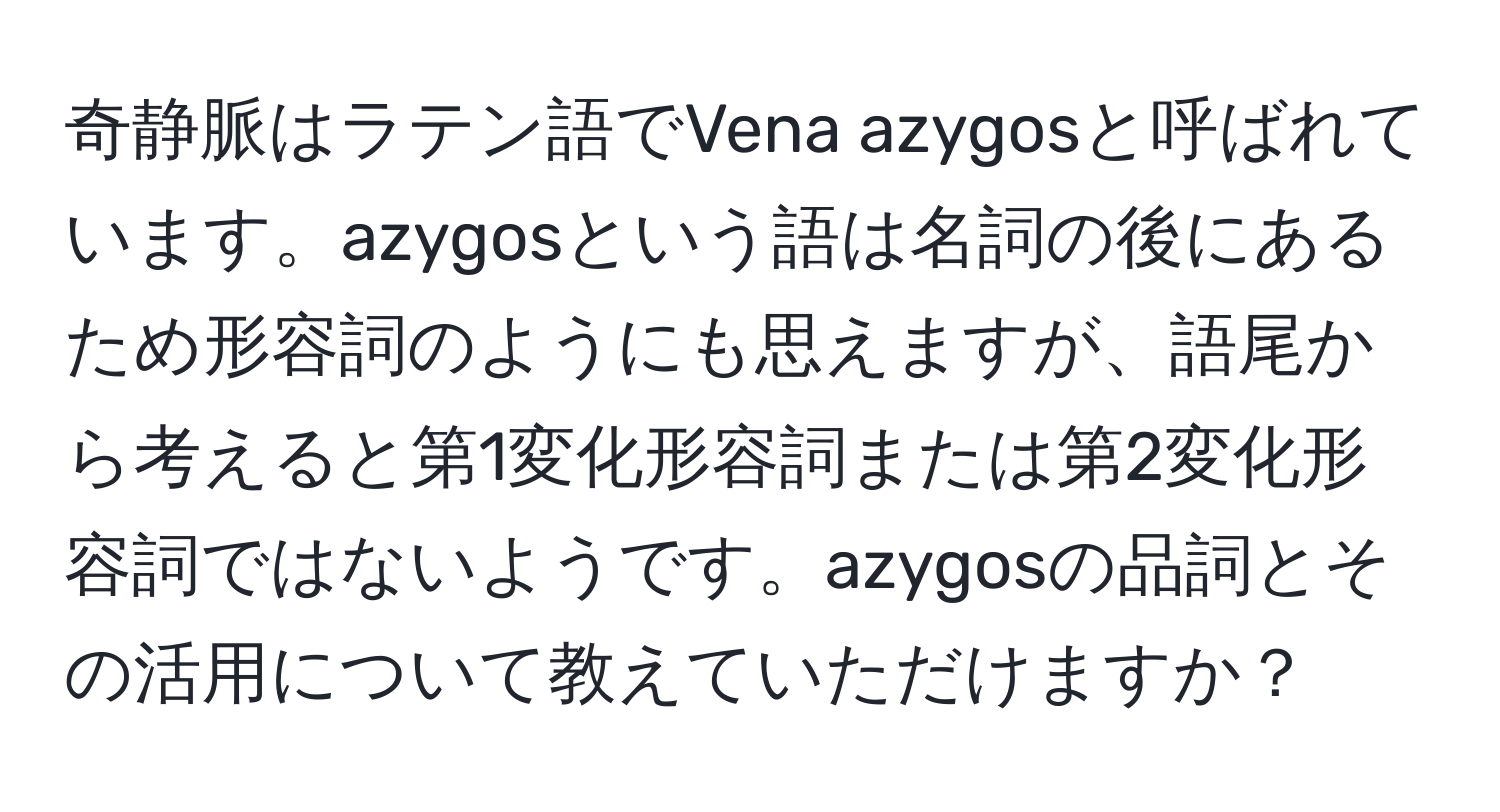 奇静脈はラテン語でVena azygosと呼ばれています。azygosという語は名詞の後にあるため形容詞のようにも思えますが、語尾から考えると第1変化形容詞または第2変化形容詞ではないようです。azygosの品詞とその活用について教えていただけますか？