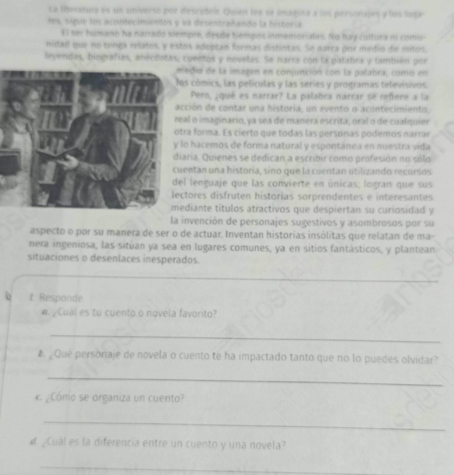 La Rentura es un universo por descobrir Quien lee se imagina a los personajes y los luga
res, sigue los acontecimientos y va desentrañando la historía.
El ser humano ha narrado siempre, desde tempos inmemoriales. No hay cultura ni comu-
nidad que no tenga relatos, y estos adoptan formas distintas. Se narra por medio de mitos,
leyendas, biografías, anécdotas, cuentos y novelas. Se narra con la palabra y también por
edio de la imagen en conjunción con la palabra, comó en
os cómics, las películas y las series y programas televisivos.
Pero, ¿qué es narrar? La palabra narrar se refiere a la
ción de contar una historia, un evento o acontecimiento,
al o imaginario, ya sea de manera escrita, oral o de cualquier
ra forma. Es cierto que todas las personas podemos narrar
o hacemos de forma natural y espontánea en nuestra vida
aria. Quienes se dedican a escribir como profesión no sólo
entan una historia, sino que la cuentan utilizando recursos
l lenguaje que las convierte en únicas; logran que sus
tores disfruten historias sorprendentes e interesantes
diante títulos atractivos que despiertan su curiosidad y
la invención de personajes sugestivos y asombrosos por su
aspecto o por su manera de ser o de actuar. Inventan historias insólitas que relatan de ma-
nera ingeniosa, las sitúan ya sea en lugares comunes, ya en sitios fantásticos, y plantean
situaciones o desenlaces inesperados.
1. Responde
. Cual es tu cuento o novela favorito?
_
. ¿Que personaje de novela o cuento te ha impactado tanto que no lo puedes olvidar?
_
¿Cómo se organiza un cuento?
_
d. ¿Cuál es la diferencia entre un cuento y una novela?
_