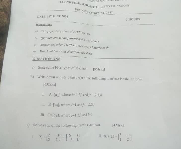 SECOND YEAR, SEMESTER THREE EXAMINATIONS 
BUSINESS MATHEMATICS III 
DATE 14^(th) JUNE 2024 
3 HOURS 
Instructions 
a) This paper comprised of FIVE questions 
b) Question one is compulsory and it is 15 Marks 
c) Answer any other THREE questions of IS Marks each 
d) You should use non-electronic calculator 
QUESTION ONE 
a) State some Five types of Matrices. [5Mrks] 
b) Write down and state the order of the following matrices in tabular form. 
[6Mrks] 
i. A=[a_ij] , where i=1,2,3 and j=1,2,3,4
ii. B=[b_ij] , where i=1 and j=1,2,3,4
iii. C=[c,k] , where j=1,2,3 and k=1
c) Solve each of the following matrix cquations. [4Mrk] 
i. X+beginbmatrix 2&-1 2&2endbmatrix =beginbmatrix 5&1 -3&1endbmatrix ii. X+2I=beginbmatrix 3&-1 1&2endbmatrix