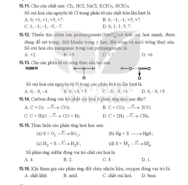 Cho các chất sau: Cl_2 , HCl, NaCl, KClO3, HClO4.
Số oxi hoá của nguyên tử Cl trong phân tử các chất trên lần lượt là
A. 0; +1; +1; +5; +7. B. 0; -1; -1; +5; +7.
C. 1; -1; -1; -5; -7. D. 0; 1; 1; 5; 7.
15.12. Thuốc tím chứa ion permanganate (MnO_4^(-) có tinh oxi hoá mạnh, được
dùng để sát trùng, diệt khuẩn trong y học, đời sống và nuôi trồng thuỷ sản.
Số oxi hoá của manganse trong ion permanganate là
A. +2. B. +3. C. +7. D. +6.
15.13. Cho các phân tử có công thức cầu tạo sau:
Nequiv N H—N H H. -O -N=0
H
Số oxi hoá của nguyên tử N trong các phân tử trên lần lượt là
A. 0; -3; -4. B. 0; +3; +5. C. -3; -3; +4. D. 0; -3; +5.
15.14. Carbon đóng vai trò chất oxi hoá ở phản ứng nào sau đây?
A. C+O_2)xrightarrow t°CO_2. B. C+CO_2xrightarrow t°2CO.
C. C+H_2Oxrightarrow t°CO+H_2. D. C+2H_2xrightarrow t°CH_4.
15.15. Thực hiện các phản ứng hoá học sau:
(a) S+O_2xrightarrow t°SO_2; (b) Hg+Sto HgS;
(c) H_2+Sxrightarrow t°H_2S; (d) S+3F_2xrightarrow t°SF_6.
Số phản ứng sulfur đóng vai trò chất oxi hoá là
A. 4. B. 2. C. 3. D. 1.
15.16. Khi tham gia các phản ứng đồt cháy nhiên liệu, oxygen đóng vai trò là
A. chất khử. B. acid. C. chất oxi hoá. D. base.