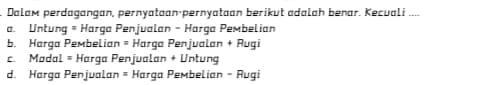 Dalam perdagangan, pernyataan·pernyataan berikut adalah benar. Kecuali ....
a. Untung = Harga Penjualan - Harga Pembelian
b. Harga Pembelian = Harga Penjualan + Augi
c. Madal = Harga Penjualan + Untung
d. Harga Penjualan = Harga Pembelian - Rugi