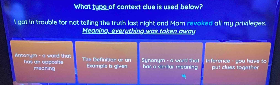 What type of context clue is used below?
I got in trouble for not telling the truth last night and Mom revoked all my privileges.
Meaning, everything was taken away
Antonym - a word that The Definition or an Synonym - a word that Inference - you have to
has an opposite Example is given has a similar meaning put clues together
meaning