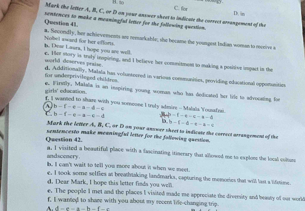 lolo gy .
B. to C. for D. in
Mark the letter A, B, C, or D on your answer sheet to indicate the correct arrangement of the
sentences to make a meaningful letter for the following question.
Question 41.
a. Secondly, her achievements are remarkable; she became the youngest Indian woman to receive a
Nobel award for her efforts.
b. Dear Laura, l hope you are well.
c. Her story is truly inspiring, and I believe her commitment to making a positive impact in the
world deserves praise.
d. Additionally, Malala has volunteered in various communities, providing educational opportunities
for underprivileged children.
girls' education.
e. Firstly, Malala is an inspiring young woman who has dedicated her life to advocating for
f. I wanted to share with you someone I truly admire - Malala Yousafzai.
A b-f-e-a-d-c
C. b-f-e-a-c-d P-e-c-a-d
D. b-f-d-e-a-c
Mark the letter A, B, C, or D on your answer sheet to indicate the correct arrangement of the
sentencesto make meaningful letter for the following question.
Question 42.
a. I visited a beautiful place with a fascinating itinerary that allowed me to explore the local culture
andscenery.
b. I can't wait to tell you more about it when we meet.
c. I took some selfies at breathtaking landmarks, capturing the memories that will last a lifetime.
d. Dear Mark, I hope this letter finds you well.
e. The people I met and the places I visited made me appreciate the diversity and beauty of our world
f. I wanted to share with you about my recent life-changing trip.
A. d-e-a-b-f-c