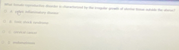 What fomale rproductive disorder is characterized by the irregular growth of uterine tissue sutside the uterus?
A pelyic inflammatory disease
B. foxic shock syndrome
C. Cervical canue
D endometriosis