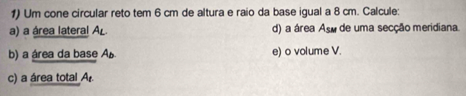 Um cone circular reto tem 6 cm de altura e raio da base igual a 8 cm. Calcule: 
a) a área lateral AL. d) a área Así de uma secção meridiana. 
b) a área da base Ab. e) o volume V. 
c) a área total A.