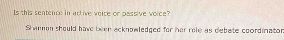 Is this sentence in active voice or passive voice? 
Shannon should have been acknowledged for her role as debate coordinator