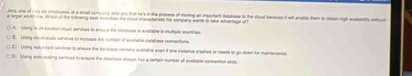 Jasy, one of only six employess at a small compuny, tells you that he's in the process of moving an important detabase to the cloud because it will anable them io ostan high exteblly ehro
a larger workdorce. Which of the following best describes the cloud characteristic his company wants to take advantage of?
A. Using mull-location cloud services to ensure the database is avaliable in multiple countries.
B. Using cloud-scale services to increase the number of avaitable detabase connections.
C. Using redundant services to ensure the database remains available even if one instance crashes or needs to go down for maintenence
D. Using auto-scaling services to ensure the database always has a certain number of available connection slots.