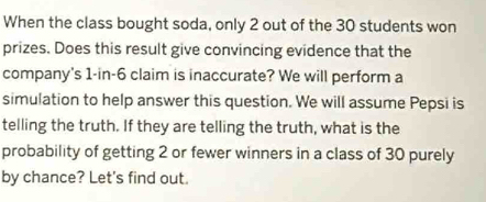 When the class bought soda, only 2 out of the 30 students won 
prizes. Does this result give convincing evidence that the 
company's 1-in-6 claim is inaccurate? We will perform a 
simulation to help answer this question. We will assume Pepsi is 
telling the truth. If they are telling the truth, what is the 
probability of getting 2 or fewer winners in a class of 30 purely 
by chance? Let's find out.