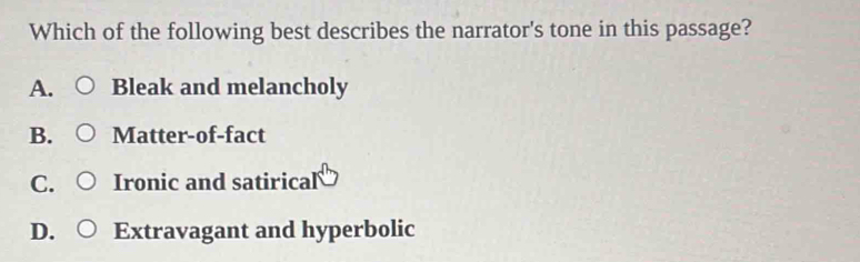 Which of the following best describes the narrator's tone in this passage?
A. Bleak and melancholy
B. Matter-of-fact
C. Ironic and satirical
D. Extravagant and hyperbolic