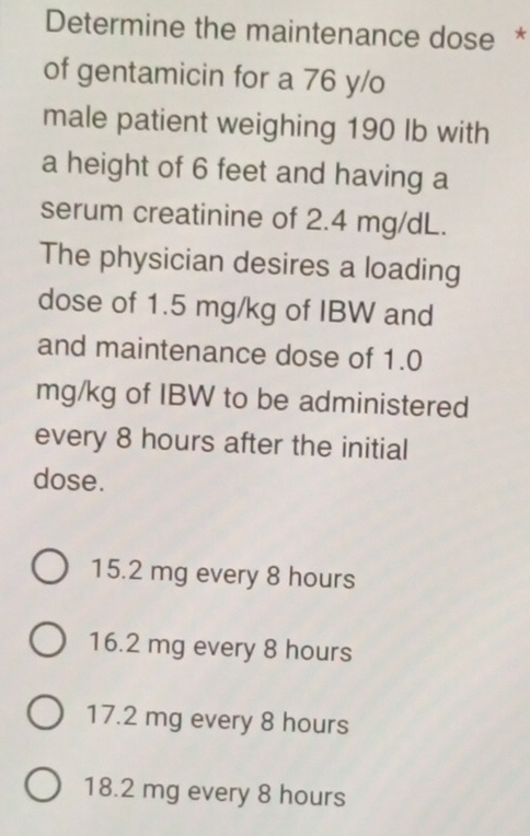 Determine the maintenance dose *
of gentamicin for a 76 y/o
male patient weighing 190 Ib with
a height of 6 feet and having a
serum creatinine of 2.4 mg/dL.
The physician desires a loading
dose of 1.5 mg/kg of IBW and
and maintenance dose of 1.0
mg/kg of IBW to be administered
every 8 hours after the initial
dose.
15.2 mg every 8 hours
16.2 mg every 8 hours
17.2 mg every 8 hours
18.2 mg every 8 hours