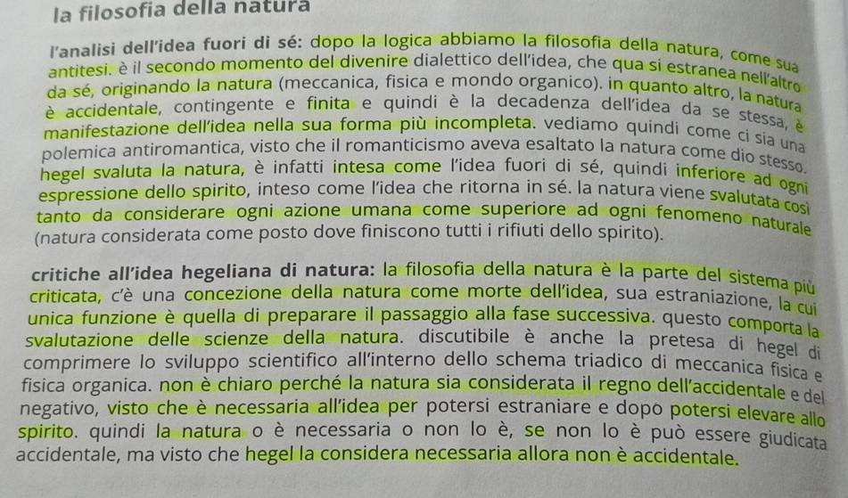 la filosofía della natura
l'analisi dell'idea fuori di sé: dopo la logica abbiamo la filosofia della natura, come sua
antitesi. è il secondo momento del divenire dialettico dell’idea, che qua si estranea nell'altro
da sé, originando la natura (meccanica, fisica e mondo organico). in quanto altro, la natura
è accidentale, contingente e finita e quindi è la decadenza dell'idea da se stessa, è
manifestazione dell'idea nella sua forma più incompleta. vediamo quindi come ci sia una
polemica antiromantica, visto che il romanticismo aveva esaltato la natura come dio stesso.
hegel svaluta la natura, è infatti intesa come l'idea fuori di sé, quindi inferiore ad ogni
espressione dello spirito, inteso come l’idea che ritorna in sé. la natura viene svalutata cosi
tanto da considerare ogni azione umana come superiore ad ogni fenomeno naturale
(natura considerata come posto dove finiscono tutti i rifiuti dello spirito).
critiche all'idea hegeliana di natura: la filosofia della natura è la parte del sistema più
criticata, c'è una concezione della natura come morte dell'idea, sua estraniazione, la cui
unica funzione è quella di preparare il passaggio alla fase successiva. questo comporta la
svalutazione delle scienze della natura. discutibile è anche la pretesa di hegel di
comprimere lo sviluppo scientifico all'interno dello schema triadico di meccanica fisica e
fisica organica. non è chiaro perché la natura sia considerata il regno dell'accidentale e del
negativo, visto che è necessaria all’idea per potersi estraniare e dopo potersi elevare allo
spirito. quindi la natura o è necessaria o non lo è, se non lo è può essere giudicata
accidentale, ma visto che hegel la considera necessaria allora non è accidentale.