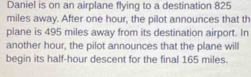 Daniel is on an airplane flying to a destination 825
miles away. After one hour, the pilot announces that th 
plane is 495 miles away from its destination airport. In 
another hour, the pilot announces that the plane will 
begin its half-hour descent for the final 165 miles.