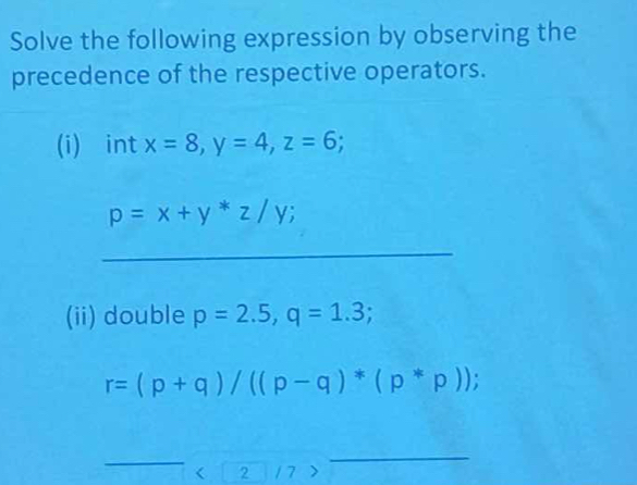 Solve the following expression by observing the 
precedence of the respective operators. 
(i) int x=8, y=4, z=6
p=x+y*z/y; 
_ 
(ii) double p=2.5, q=1.3;
r=(p+q)/((p-q)*(p*p)); 
_ 
_ 
C 2 / 7 >