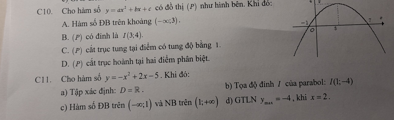 C10. Cho hàm số y=ax^2+bx+c có đồ thị (P) như hình bên. Khi đó: 4 B
A. Hàm số ĐB trên khoảng (-∈fty ;3).
B. (P) có đỉnh là I(3;4).
C. (P) cắt trục tung tại điểm có tung độ bằng 1.
D. (P) cắt trục hoành tại hai điểm phân biệt.
C11. Cho hàm số y=-x^2+2x-5. Khi đó:
a) Tập xác định: D=R. b) Tọa độ đinh / của parabol: I(1;-4)
c) Hàm số ĐB trên (-∈fty ;1) và NB trên (1;+∈fty ) d) GTLN y_max=-4 , khi x=2.