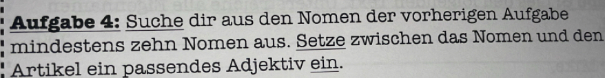 Aufgabe 4: Suche dir aus den Nomen der vorherigen Aufgabe 
mindestens zehn Nomen aus. Setze zwischen das Nomen und den 
Artikel ein passendes Adjektiv ein.