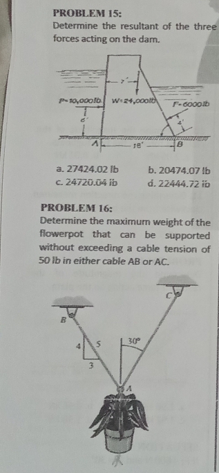 PROBLEM 15:
Determine the resultant of the three
forces acting on the dam.
a. 27424.02 Ib b. 20474.07 lb
c. 24720.04 ib d. 22444. 72 ib
PROBLEM 16:
Determine the maximum weight of the
flowerpot that can be supported
without exceeding a cable tension of
50 lb in either cable AB or AC.
C
B
4 5 30°
3
A