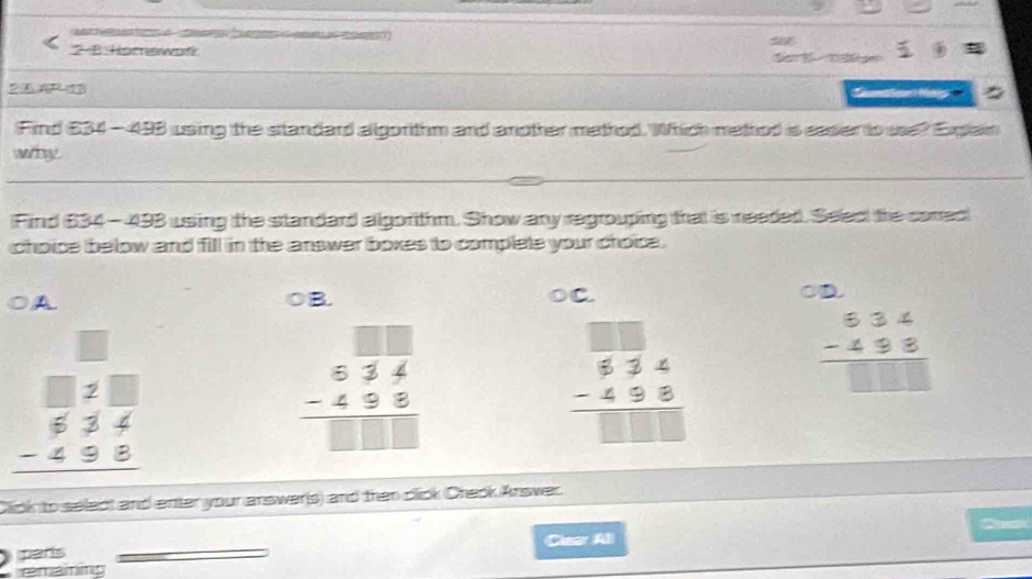 oCe Ce o 
2-8 Horewafk 
2A 23
Find $34 -493 using the standard allgorithm and another methed. Which method is easer to use? Explain
why
Find 634-493 using the standard allgorithm. Show any regrouping that is neaded. Select the conred
choice below and fill in the answer boxes to complete your choise.
A B. OC. OD
beginarrayr □  □ 2□  _ beginarrayr □ 24 -495 hline endarray 
beginarrayr 5overline 34 -498 hline □ □ □ endarray
beginarrayr 534 -498 hline □ endarray
beginarrayr 634 -488 hline □ □ □ endarray
Click to select and enter your answer(s) and then click Cheok Answer.
parls (Clear Al
emaining