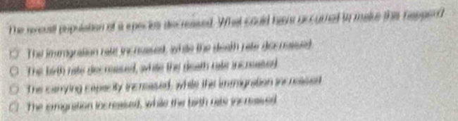 The reccusll population of i epecies decreased. What could have uccurned to maie the repperd
The imrgnation rete inc nessed, white the death rete dos nassed
The birth rate decrased, white the death rate incrsesed
The canrying capacity incrased, while the immignation in neased
The ermgration increaised, while the bith rats incressed