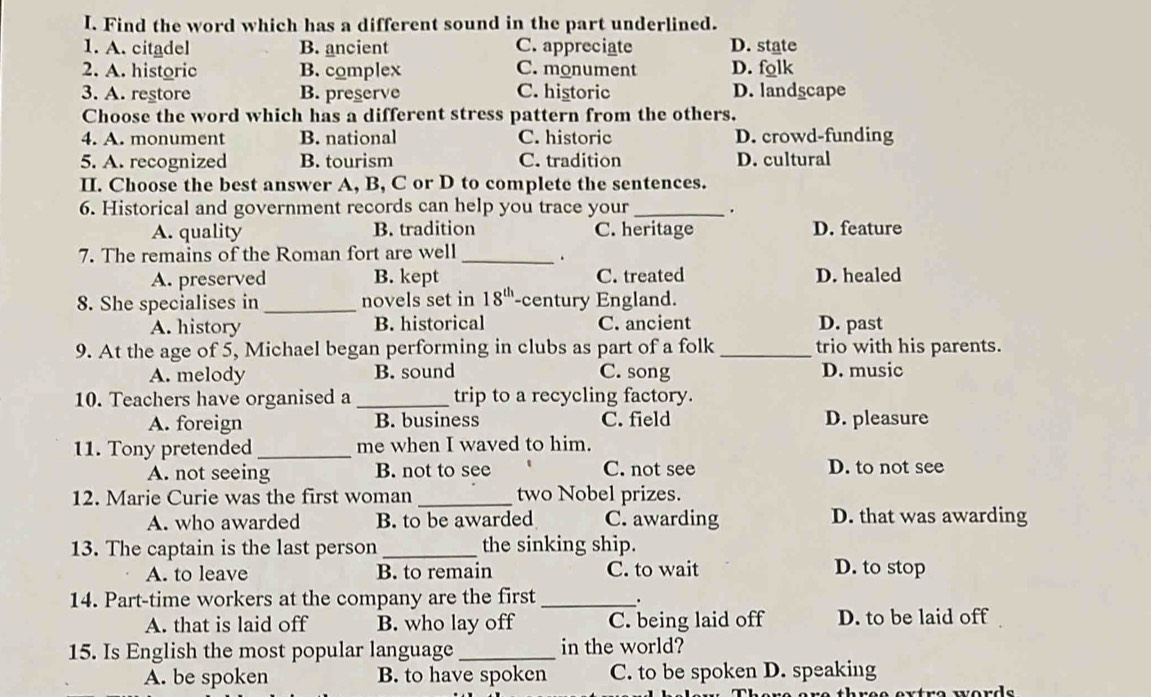 Find the word which has a different sound in the part underlined.
1. A. citadel B. ancient C. appreciate D. state
2. A. historic B. complex C. monument D. folk
3. A. restore B. preserve C. historic D. landscape
Choose the word which has a different stress pattern from the others.
4. A. monument B. national C. historic D. crowd-funding
5. A. recognized B. tourism C. tradition D. cultural
II. Choose the best answer A, B, C or D to complete the sentences.
6. Historical and government records can help you trace your _.
A. quality B. tradition C. heritage D. feature
7. The remains of the Roman fort are well_
.
A. preserved B. kept C. treated D. healed
8. She specialises in _novels set in 18^(th) -century England.
A. history B. historical C. ancient D. past
9. At the age of 5, Michael began performing in clubs as part of a folk_ trio with his parents.
A. melody B. sound C. song D. music
10. Teachers have organised a _trip to a recycling factory.
A. foreign B. business C. field D. pleasure
11. Tony pretended _me when I waved to him.
A. not seeing B. not to see C. not see D. to not see
12. Marie Curie was the first woman _two Nobel prizes.
A. who awarded B. to be awarded C. awarding D. that was awarding
13. The captain is the last person _the sinking ship.
A. to leave B. to remain C. to wait D. to stop
14. Part-time workers at the company are the first _.
A. that is laid off B. who lay off C. being laid off D. to be laid off
15. Is English the most popular language _in the world?
A. be spoken B. to have spoken C. to be spoken D. speaking