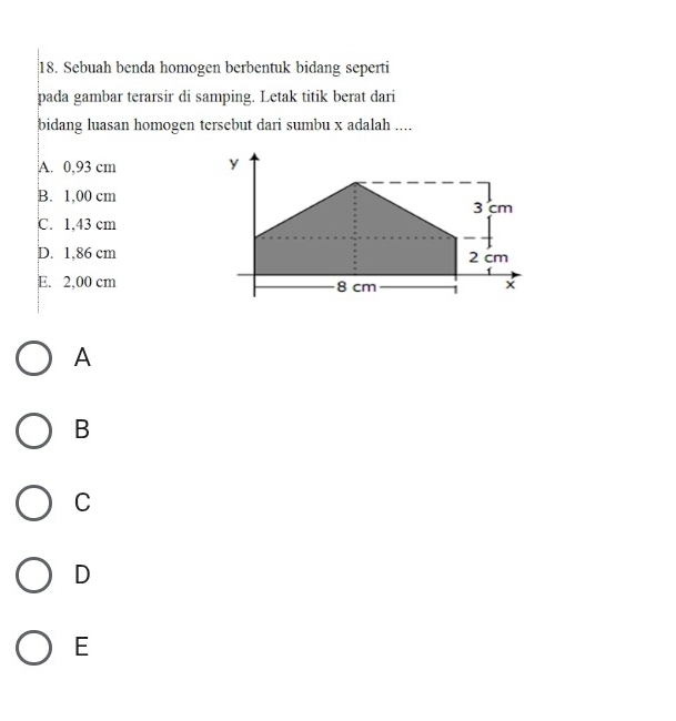 Sebuah benda homogen berbentuk bidang seperti
pada gambar terarsir di samping. Letak titik berat dari
bidang luasan homogen tersebut dari sumbu x adalah ....
A. 0,93 cm
B. 1,00 cm
℃. 1,43 cm
D. 1,86 cm
E. 2,00 cm
A
B
C
D
E