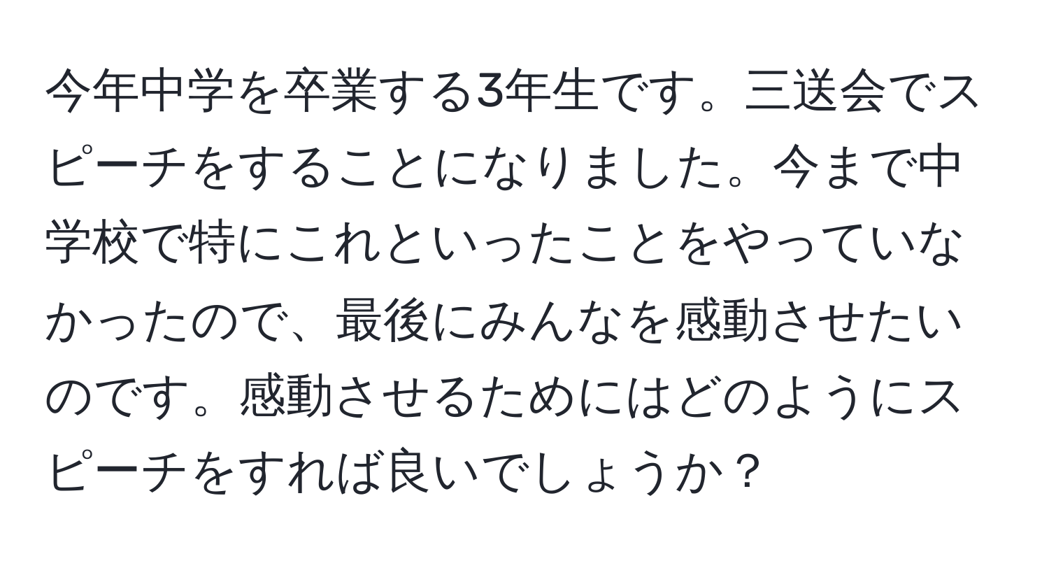 今年中学を卒業する3年生です。三送会でスピーチをすることになりました。今まで中学校で特にこれといったことをやっていなかったので、最後にみんなを感動させたいのです。感動させるためにはどのようにスピーチをすれば良いでしょうか？