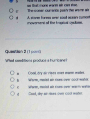 so that more warm air can rise.
c The ocean currents push the warm air
d A storm forms over cool ocean current
movement of the tropical cyclone.
Question 2 (1 point)
What conditions produce a hurricane?
n Cool, dry air rises over warm water.
b Warm, moist air rises over cool water.
C Warm, moist air rises over warm water
d Cool, dry air rises over cool water.