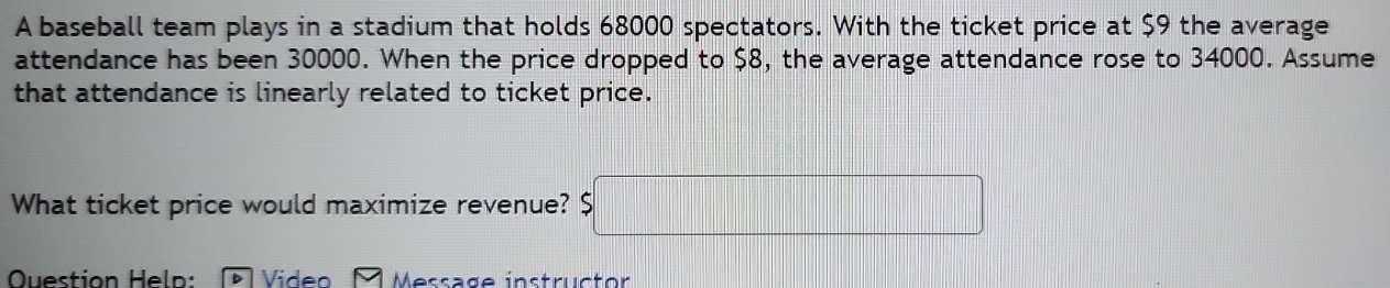 A baseball team plays in a stadium that holds 68000 spectators. With the ticket price at $9 the average 
attendance has been 30000. When the price dropped to $8, the average attendance rose to 34000. Assume 
that attendance is linearly related to ticket price. 
What ticket price would maximize revenue? $□
Question Heln: Video M e ssage instructor