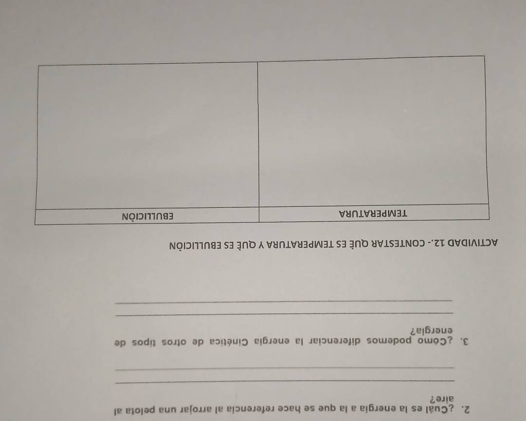 ¿Cuál es la energía a la que se hace referencia al arrojar una pelota al 
aire? 
_ 
_ 
3. ¿Cómo podemos diferenciar la energía Cinética de otros tipos de 
energia? 
_ 
_ 
ACTIVIDAD 12.- CONTESTAR QUÈ ES TEMPERATURA Y QUÈ ES EBULLICIÒN