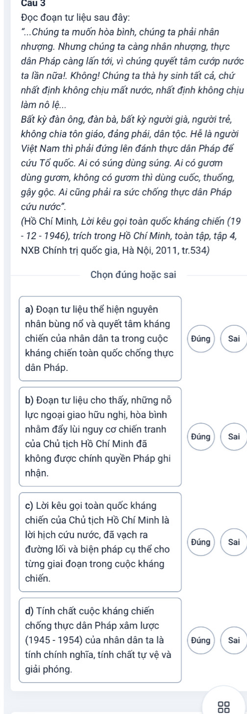 Cau 3
Đọc đoạn tư liệu sau đây:
"..Chúng ta muốn hòa bình, chúng ta phải nhân
nhượng. Nhưng chúng ta càng nhân nhượng, thực
dân Pháp càng lấn tới, vì chúng quyết tâm cướp nước
ta lần nữa!. Không! Chúng ta thà hy sinh tất cả, chứ
nhất định không chịu mất nước, nhất định không chịu
làm nô lệ...
Bất kỳ đàn ông, đàn bà, bất kỳ người già, người trẻ,
không chia tôn giáo, đảng phái, dân tộc. Hễ là người
Việt Nam thì phải đứng lên đánh thực dân Pháp để
cứu Tổ quốc. Ai có súng dùng súng. Ai có gươm
dùng gươm, không có gươm thì dùng cuốc, thuổng,
gậy gộc. Ai cũng phải ra sức chống thực dân Pháp
cứu nước".
(Hồ Chí Minh, Lời kêu gọi toàn quốc kháng chiến (19
- 12 - 1946), trích trong Hồ Chí Minh, toàn tập, tập 4,
NXB Chính trị quốc gia, Hà Nội, 2011, tr.534)
Chọn đúng hoặc sai
a) Đoạn tư liệu thể hiện nguyên
nhân bùng nổ và quyết tâm kháng
chiến của nhân dân ta trong cuộc Đúng Sai
kháng chiến toàn quốc chống thực
dân Pháp.
b) Đoạn tư liệu cho thấy, những nỗ
lực ngoại giao hữu nghị, hòa bình
nhằm đẩy lùi nguy cơ chiến tranh Đúng Sai
của Chủ tịch Hồ Chí Minh đã
không được chính quyền Pháp ghi
nhận.
c) Lời kêu gọi toàn quốc kháng
chiến của Chủ tịch Hồ Chí Minh là
lời hịch cứu nước, đã vạch ra
đường lối và biện pháp cụ thể cho Đúng Sai
từng giai đoạn trong cuộc kháng
chiến.
d) Tính chất cuộc kháng chiến
chống thực dân Pháp xâm lược
(1945 - 1954) của nhân dân ta là Đúng Sai
tính chính nghĩa, tính chất tự vệ và
giải phóng.
00