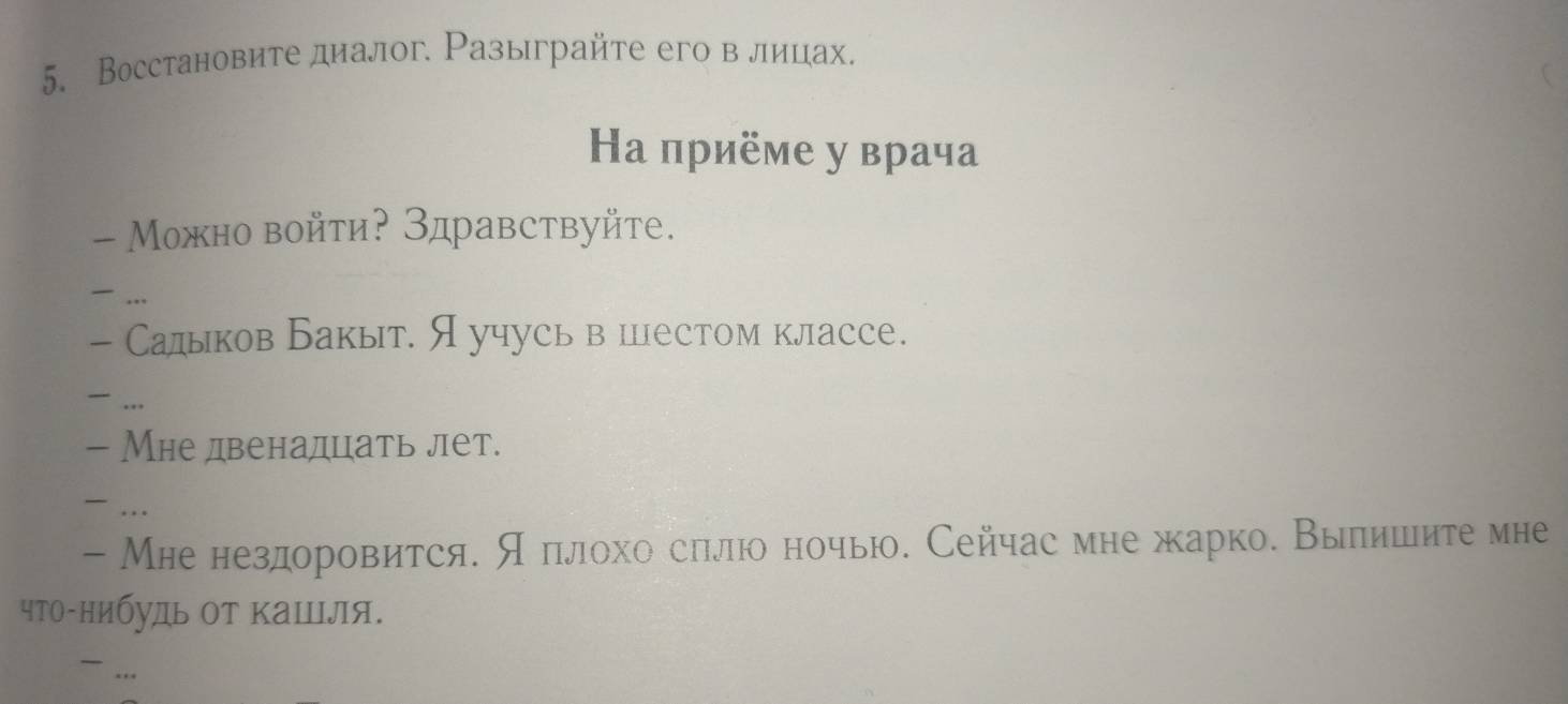 Восстановите диалог. Разыграйте егов лицах. 
Ηа приёме у врача 
- Можно войти? Здравствуйте. 
... 
- Салыков Бакыт. Яучусь в цестом классе. 
... 
- Мне двенадцать лет. 
... 
- Мне нездоровится. ςδπιлохо слιлюо ночью. Сейчас мне жарко. Вылишите мне 
что-нибудь Οт кашля. 
...