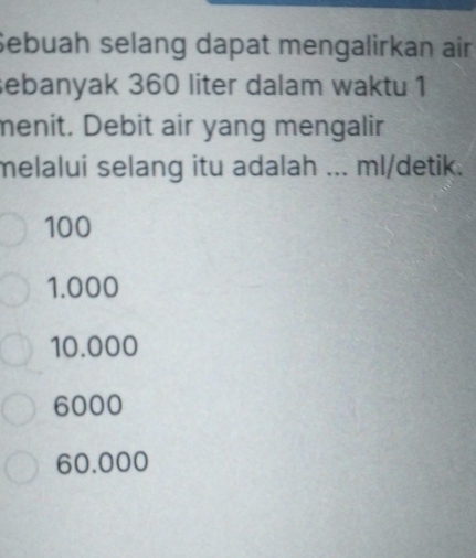 Sebuah selang dapat mengalirkan air
sebanyak 360 liter dalam waktu 1
menit. Debit air yang mengalir
melalui selang itu adalah ... ml/detik.
100
1.000
10.000
6000
60.000