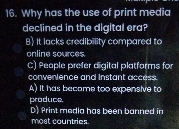 Why has the use of print media
declined in the digital era?
B) It lacks credibility compared to
online sources.
C) People prefer digital platforms for
convenience and instant access.
A) It has become too expensive to
produce.
D) Print media has been banned in
most countries.