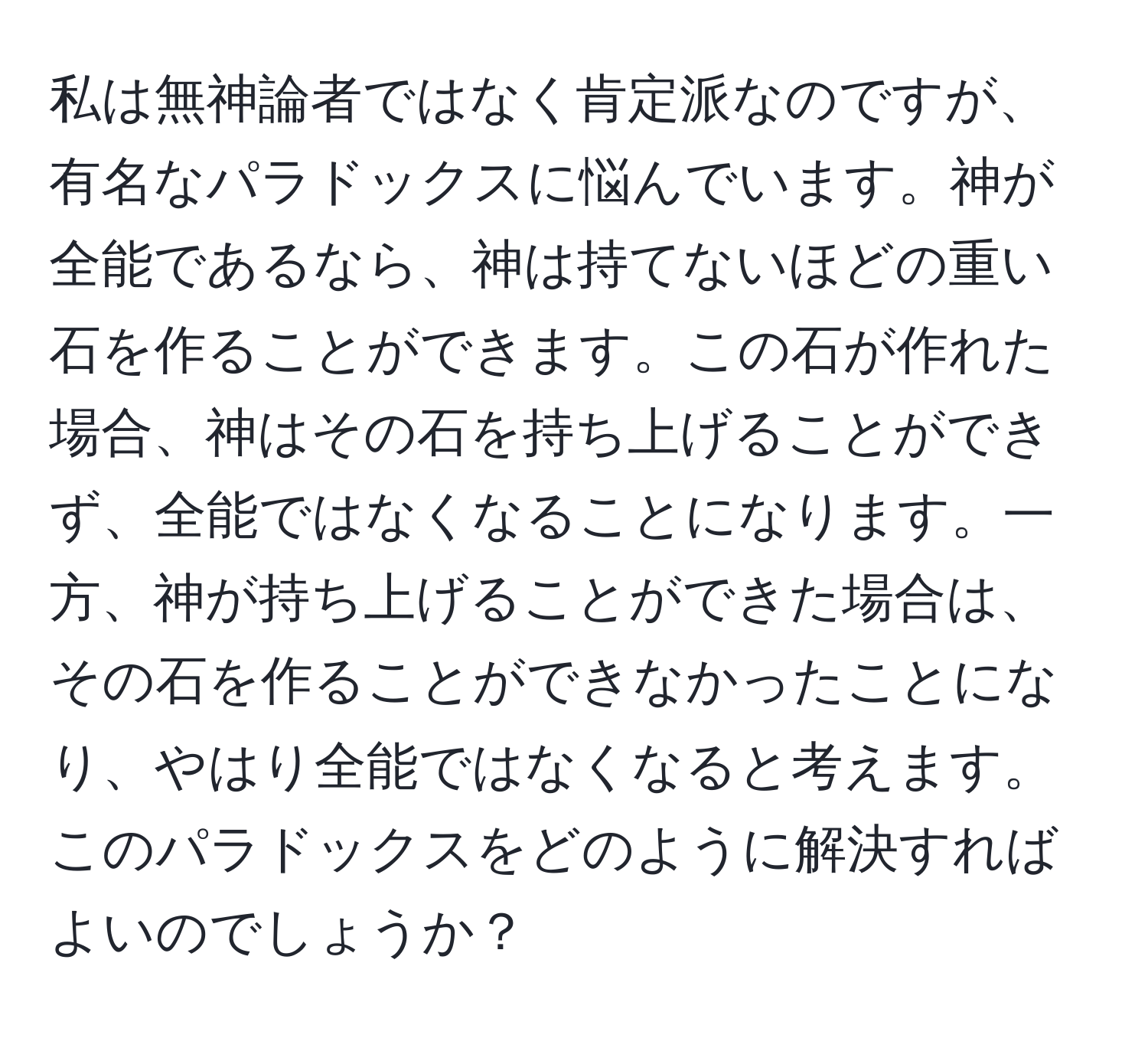 私は無神論者ではなく肯定派なのですが、有名なパラドックスに悩んでいます。神が全能であるなら、神は持てないほどの重い石を作ることができます。この石が作れた場合、神はその石を持ち上げることができず、全能ではなくなることになります。一方、神が持ち上げることができた場合は、その石を作ることができなかったことになり、やはり全能ではなくなると考えます。このパラドックスをどのように解決すればよいのでしょうか？