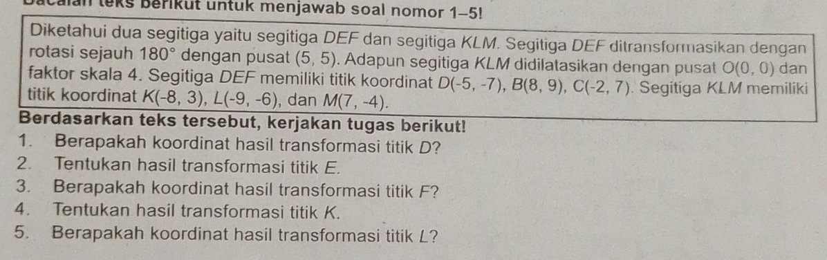 leks berikut untuk menjawab soal nomor 1-5! 
Diketahui dua segitiga yaitu segitiga DEF dan segitiga KLM. Segitiga DEF ditransformasikan dengan 
rotasi sejauh 180° dengan pusat (5,5). Adapun segitiga KLM didilatasikan dengan pusat O(0,0) dan 
faktor skala 4. Segitiga DEF memiliki titik koordinat D(-5,-7), B(8,9), C(-2,7). Segitiga KLM memiliki 
titik koordinat K(-8,3), L(-9,-6) , dan M(7,-4). 
Berdasarkan teks tersebut, kerjakan tugas berikut! 
1. Berapakah koordinat hasil transformasi titik D? 
2. Tentukan hasil transformasi titik E. 
3. Berapakah koordinat hasil transformasi titik F? 
4. Tentukan hasil transformasi titik K. 
5. Berapakah koordinat hasil transformasi titik L?